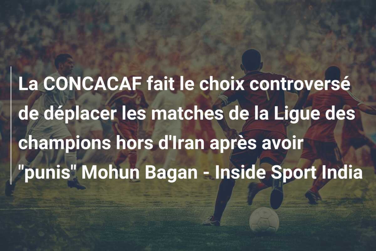 La CONCACAF fait le choix controversé de déplacer les matches de la Ligue des champions hors d'Iran après avoir "punis" Mohun Bagan - Inside Sport India