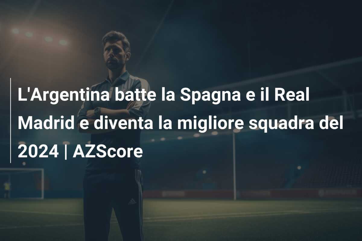 L'Argentina batte la Spagna e il Real Madrid e diventa la migliore squadra del 2024 | AZScore
