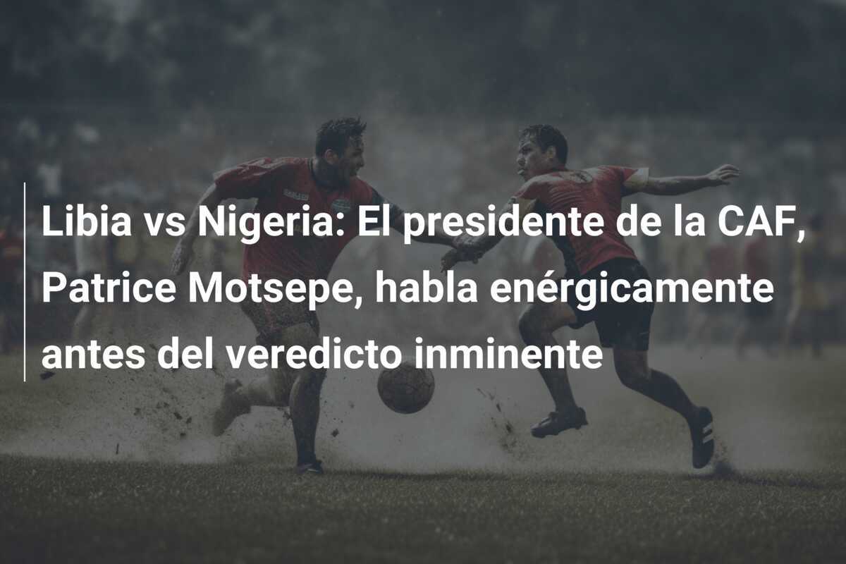 Libia vs Nigeria: El presidente de la CAF, Patrice Motsepe, habla enérgicamente antes del veredicto inminente