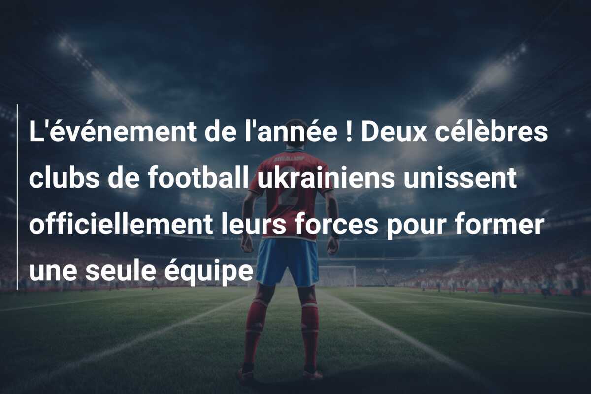 L'événement de l'année ! Deux célèbres clubs de football ukrainiens unissent officiellement leurs forces pour former une seule équipe