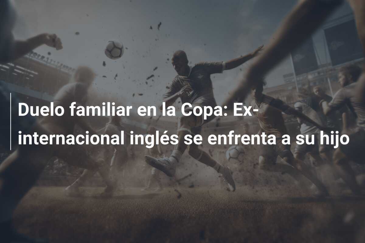 Duelo familiar en la Copa: Ex-internacional inglés se enfrenta a su hijo