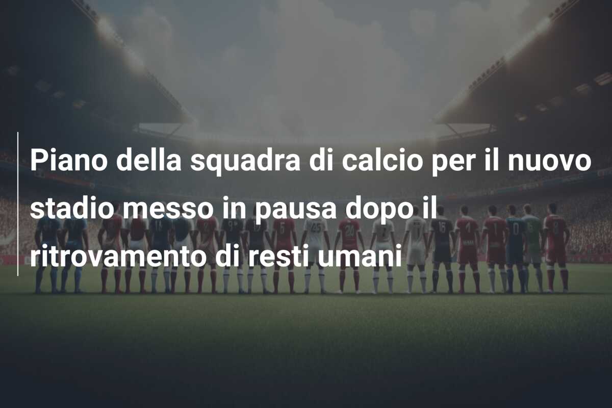 Piano della squadra di calcio per il nuovo stadio messo in pausa dopo il ritrovamento di resti umani