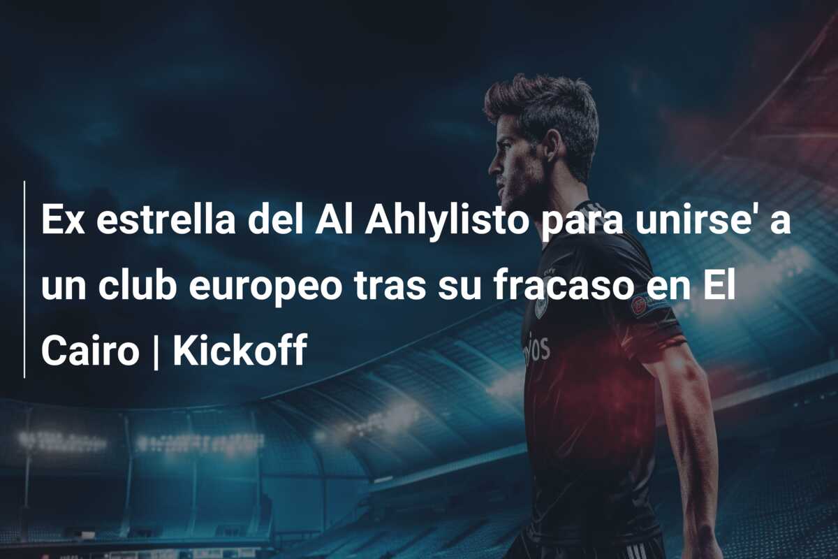 Ex estrella del Al Ahlylisto para unirse’ a un club europeo tras su fracaso en El Cairo | Kickoff