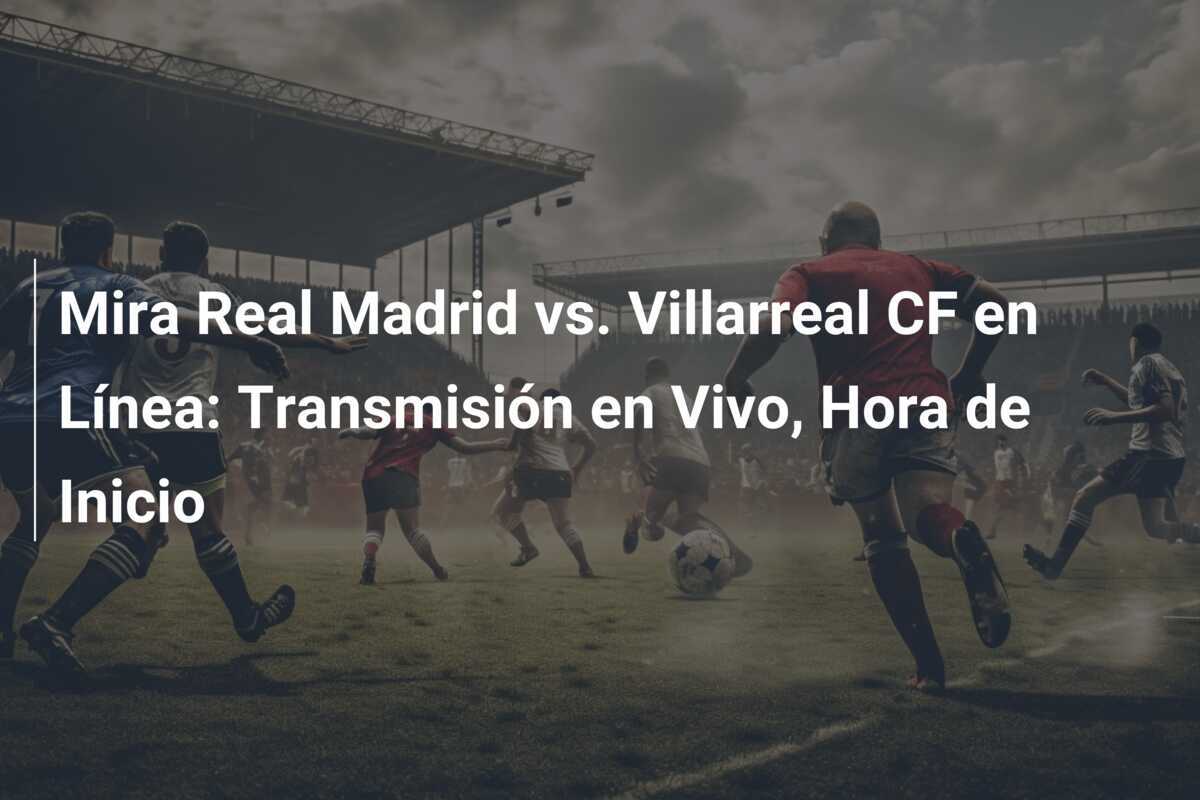 Mira Real Madrid vs. Villarreal CF en Línea: Transmisión en Vivo, Hora de Inicio