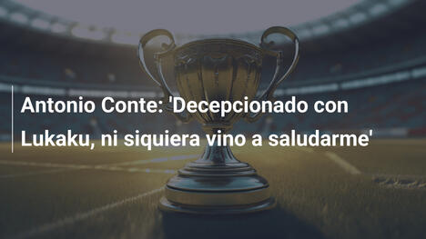 Antonio Conte: 'Decepcionado con Lukaku, ni siquiera vino a saludarme'