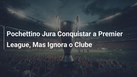 Pochettino Jura Conquistar a Premier League, Mas Ignora o Clube