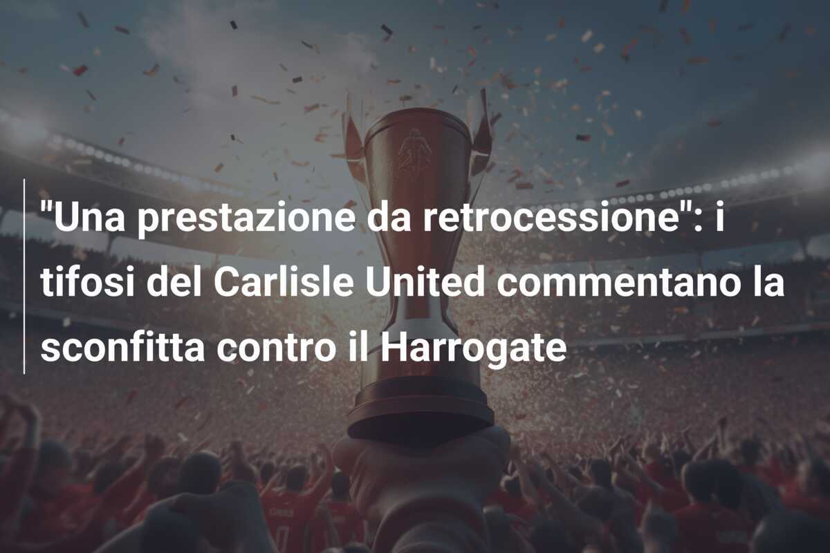 "Una prestazione da retrocessione": i tifosi del Carlisle United commentano la sconfitta contro il Harrogate