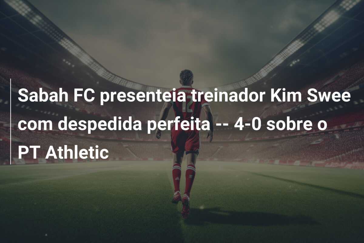 Sabah FC presenteia treinador Kim Swee com despedida perfeita -- 4-0 sobre o PT Athletic