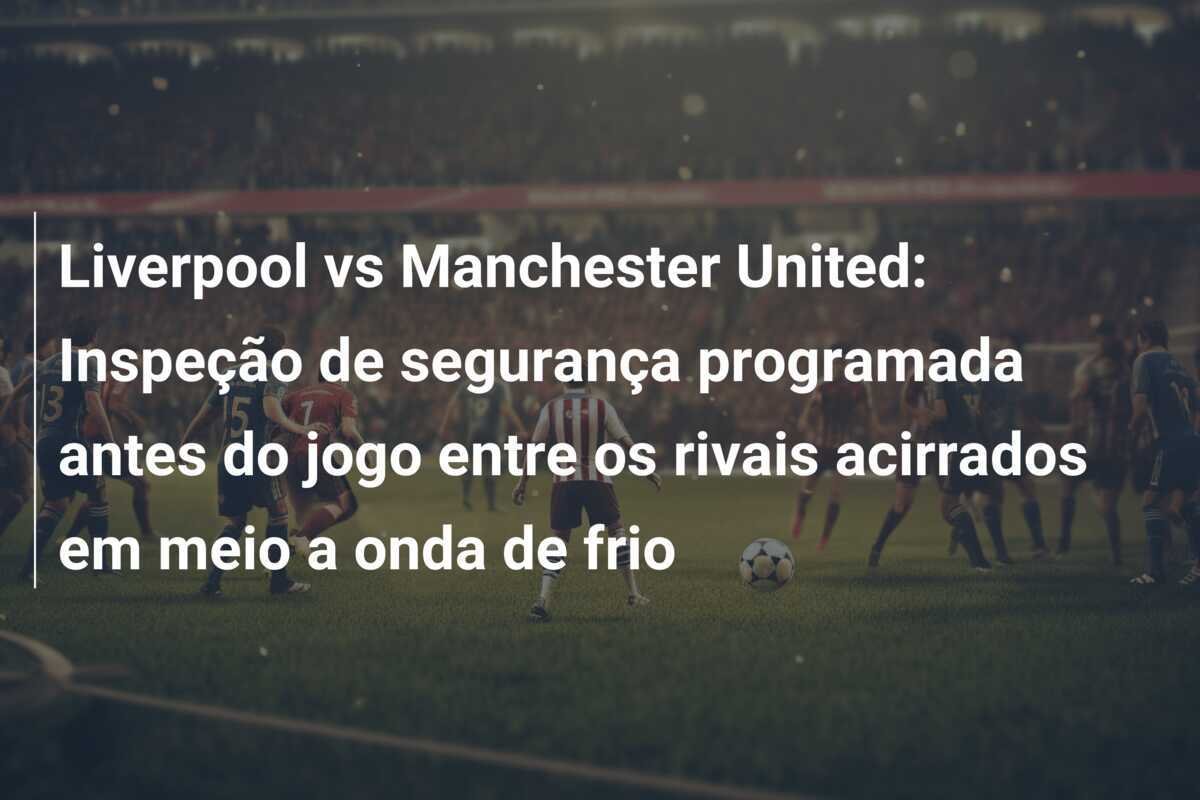 Liverpool vs Manchester United: Inspeção de segurança programada antes do jogo entre os rivais acirrados em meio a onda de frio