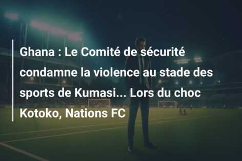 Ghana : Le Comité de sécurité condamne la violence au stade des sports de Kumasi… Lors du choc Kotoko, Nations FC