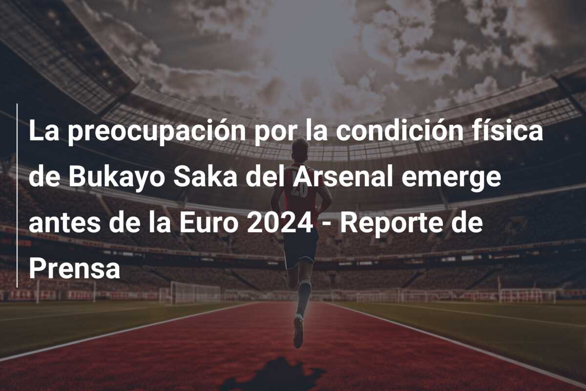 La preocupación por la condición física de Bukayo Saka del Arsenal emerge antes de la Euro 2024 – Reporte de Prensa