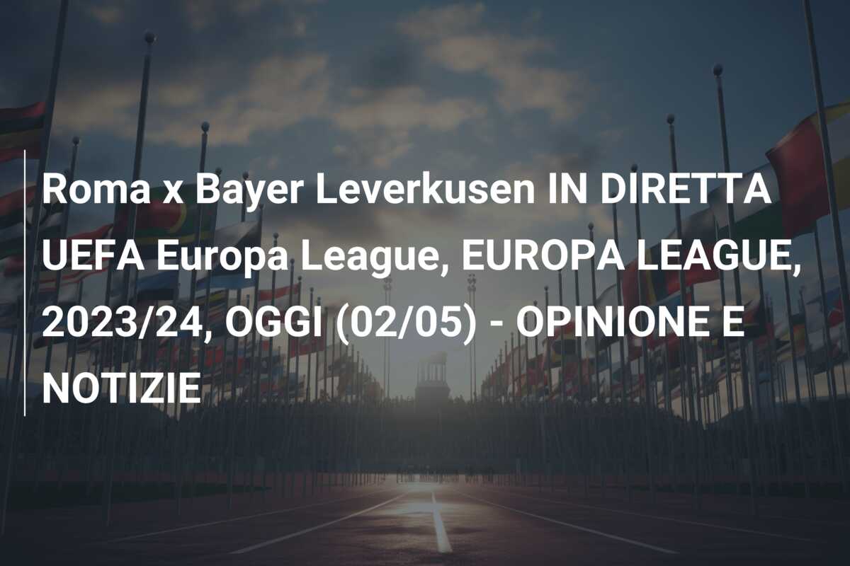 Roma x Bayer Leverkusen IN DIRETTA UEFA Europa League, EUROPA LEAGUE, 2023/24, OGGI (02/05) – OPINIONE E NOTIZIE