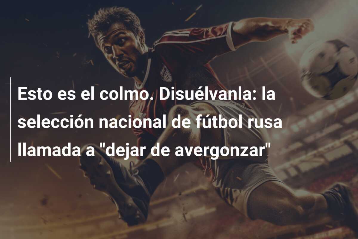 Esto es el colmo. Disuélvanla: la selección nacional de fútbol rusa llamada a "dejar de avergonzar"
