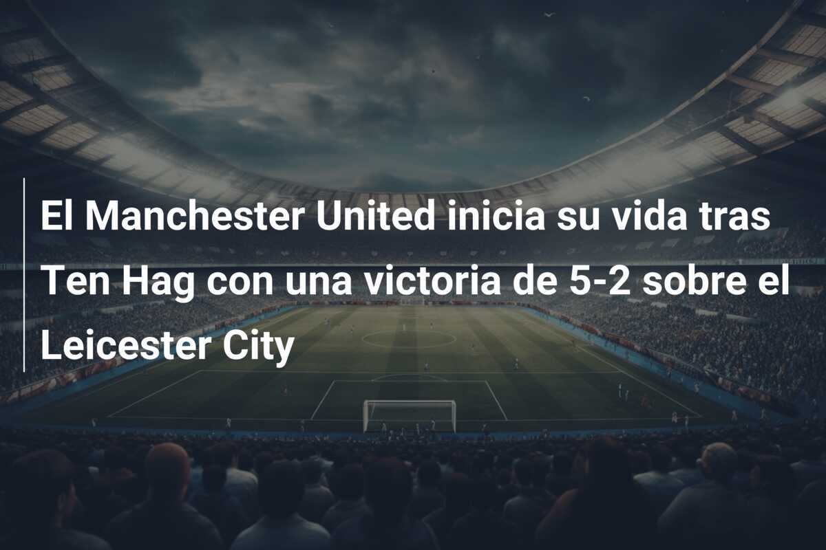 El Manchester United inicia su vida tras Ten Hag con una victoria de 5-2 sobre el Leicester City