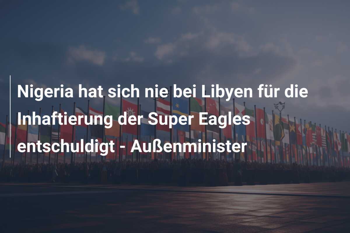 Nigeria hat sich nie bei Libyen für die Inhaftierung der Super Eagles entschuldigt - Außenminister