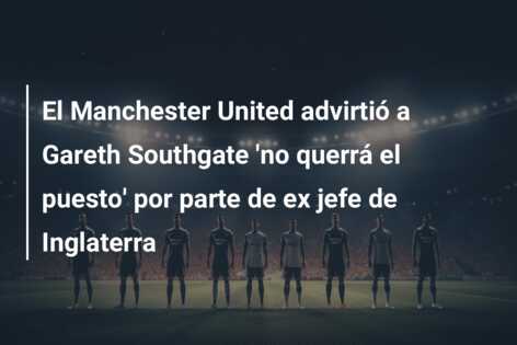 El Manchester United advirtió a Gareth Southgate ‘no querrá el puesto’ por parte de ex jefe de Inglaterra