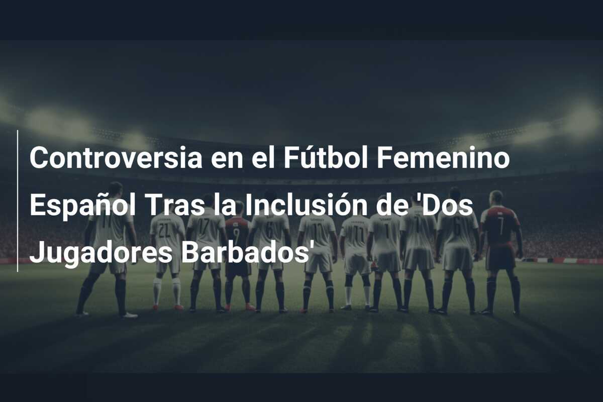 Controversia en el Fútbol Femenino Español Tras la Inclusión de 'Dos Jugadores Barbados'