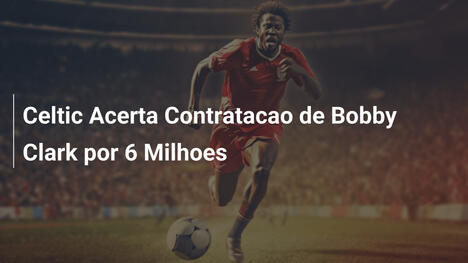 Celtic Acerta Contratacao de Bobby Clark por 6 Milhoes