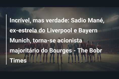 Incrível, mas verdade: Sadio Mané, ex-estrela do Liverpool e Bayern Munich, torna-se acionista majoritário do Bourges – The Bobr Times