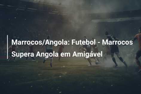 Marrocos/Angola: Futebol – Marrocos Supera Angola em Amigável