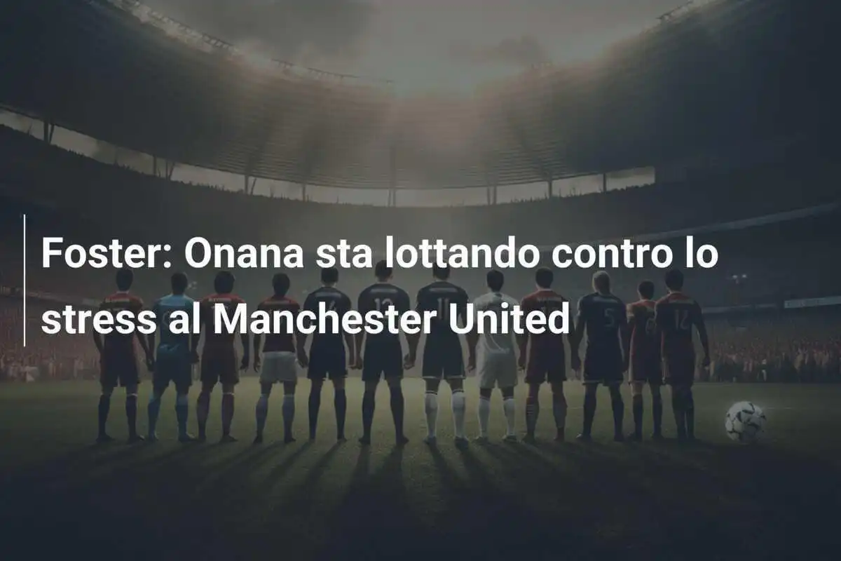 Foster: Onana sta lottando contro lo stress al Manchester United