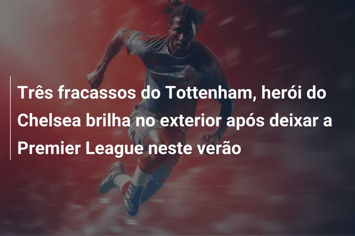 Três fracassos do Tottenham, herói do Chelsea brilha no exterior após deixar a Premier League neste verão