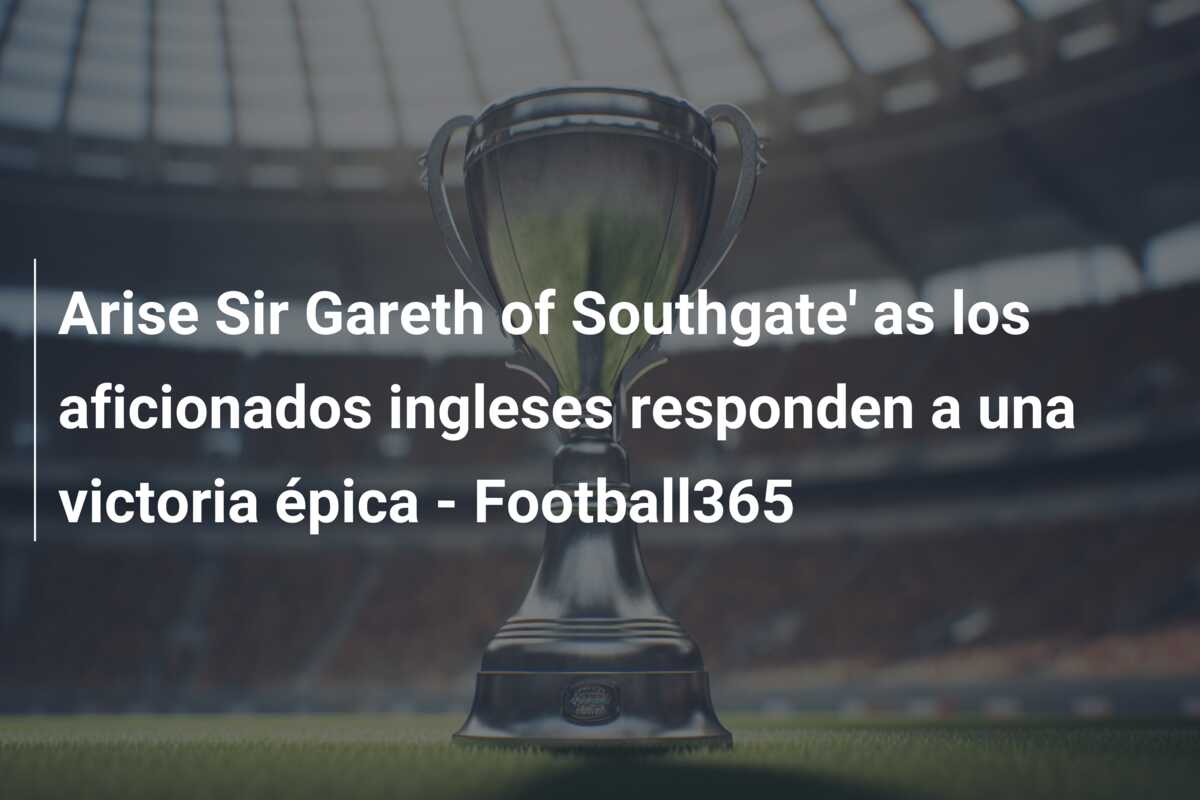 Arise Sir Gareth of Southgate’ as los aficionados ingleses responden a una victoria épica – Football365