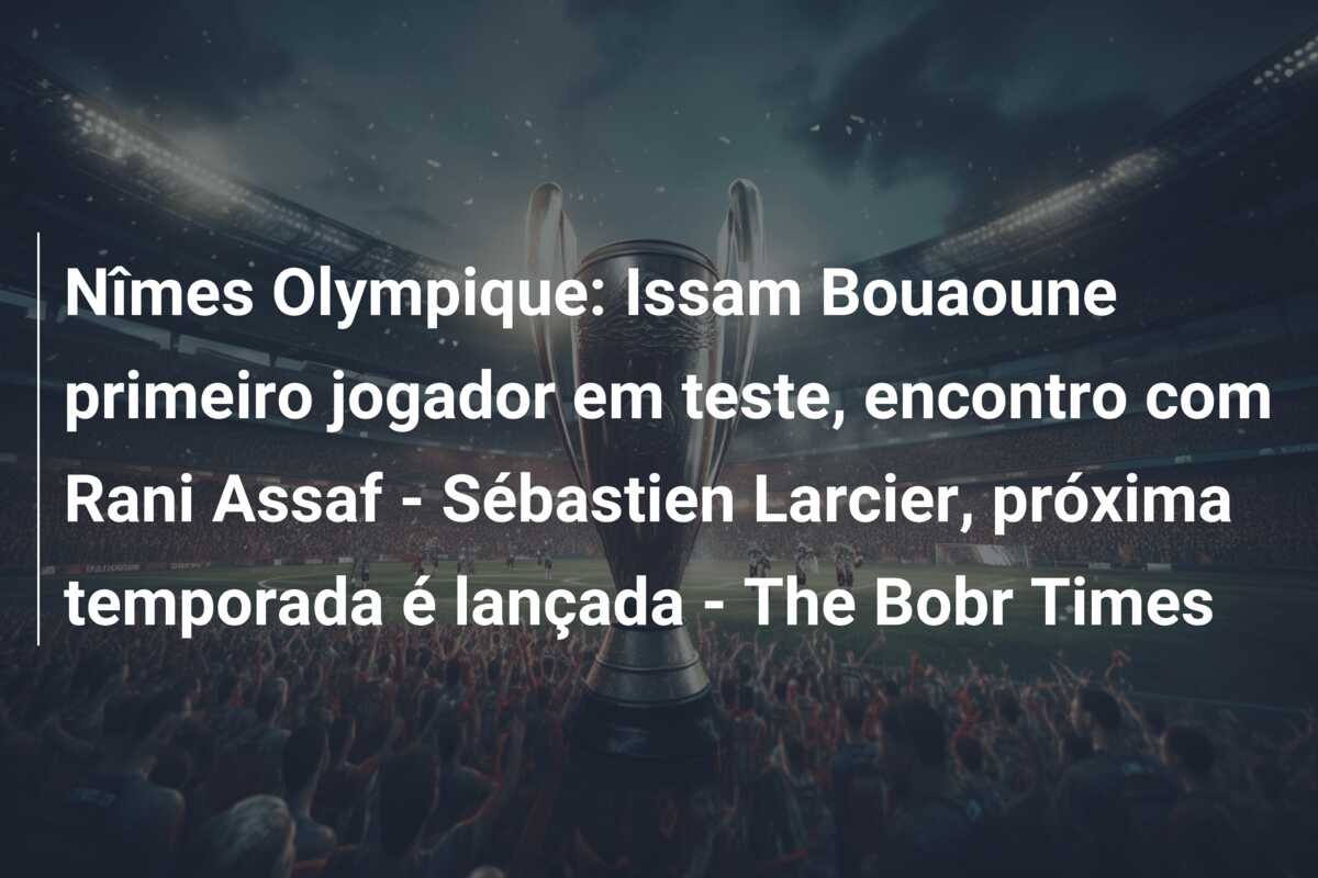 Nîmes Olympique: Issam Bouaoune primeiro jogador em teste, encontro com Rani Assaf – Sébastien Larcier, próxima temporada é lançada – The Bobr Times