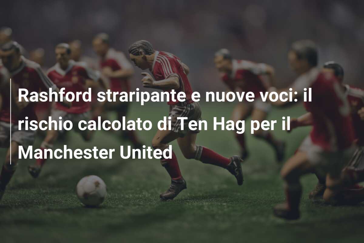 Rashford straripante e nuove voci: il rischio calcolato di Ten Hag per il Manchester United