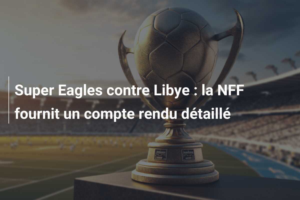 Super Eagles contre Libye : la NFF fournit un compte rendu détaillé