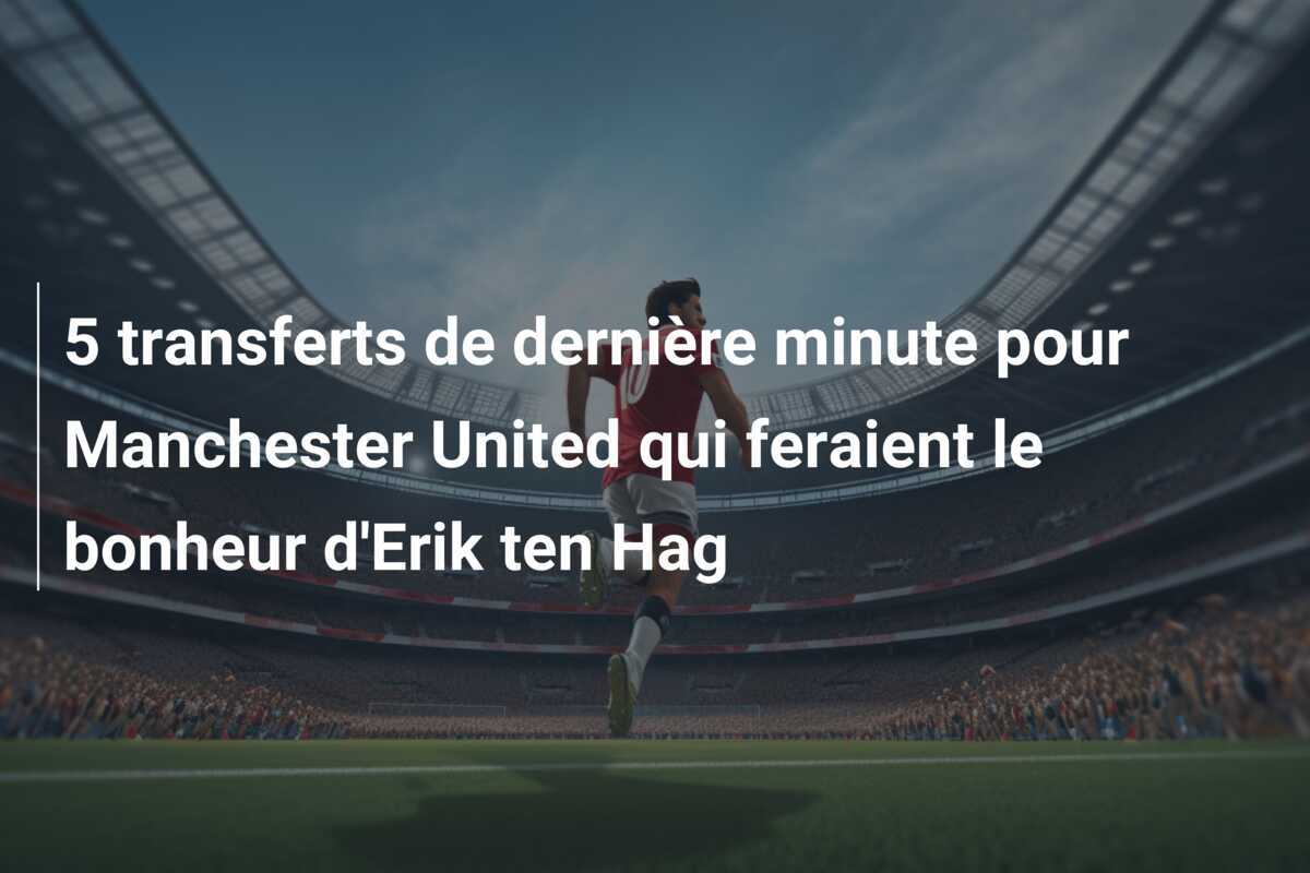 5 transferts de dernière minute pour Manchester United qui feraient le bonheur d’Erik ten Hag