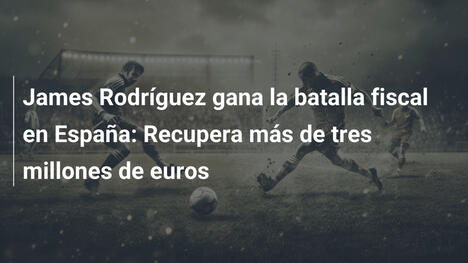 James Rodríguez gana la batalla fiscal en España: Recupera más de tres millones de euros