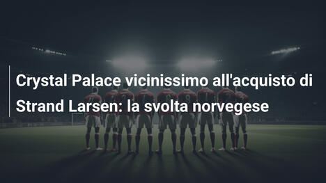 Crystal Palace vicinissimo all'acquisto di Strand Larsen: la svolta norvegese