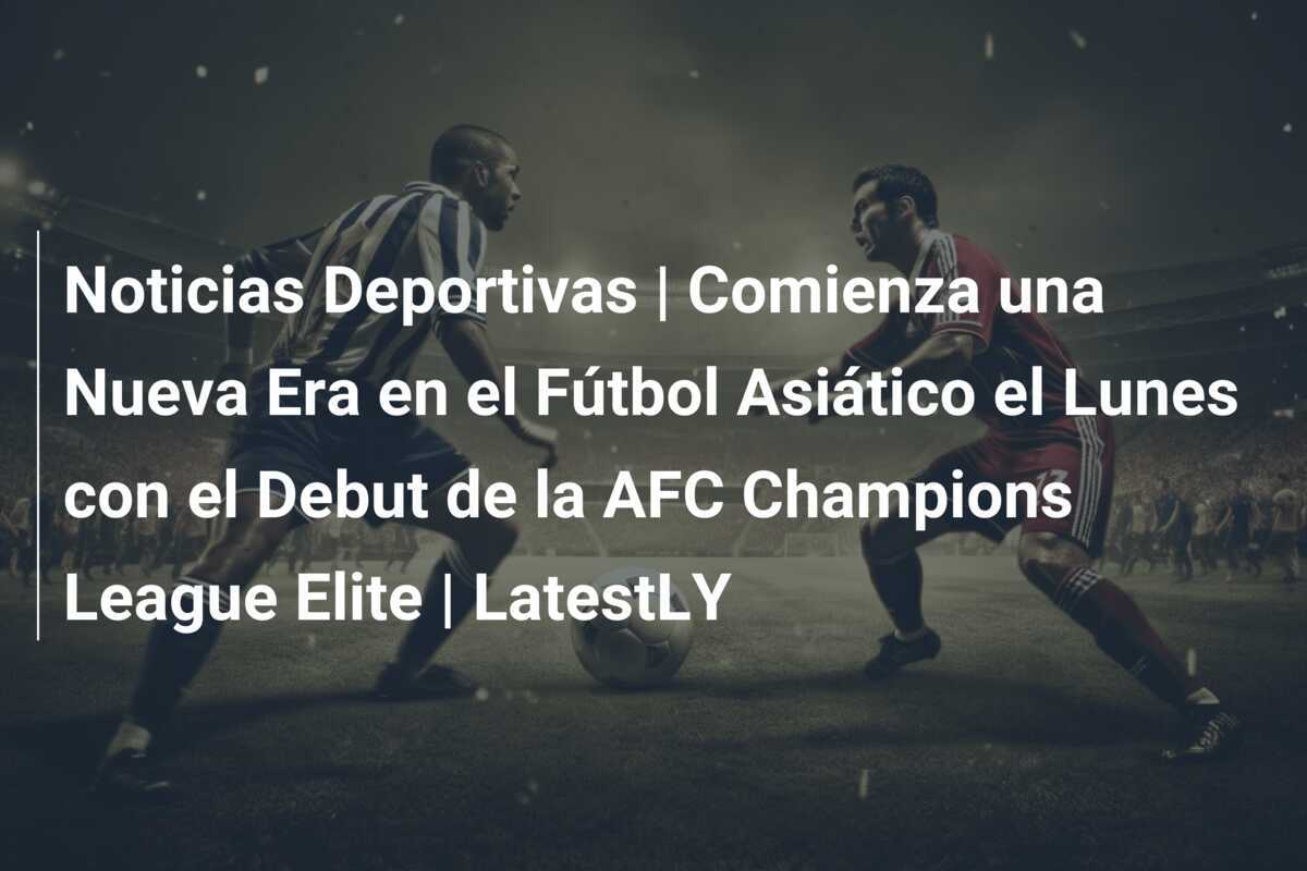 Noticias Deportivas | Comienza una Nueva Era en el Fútbol Asiático el Lunes con el Debut de la AFC Champions League Elite | LatestLY