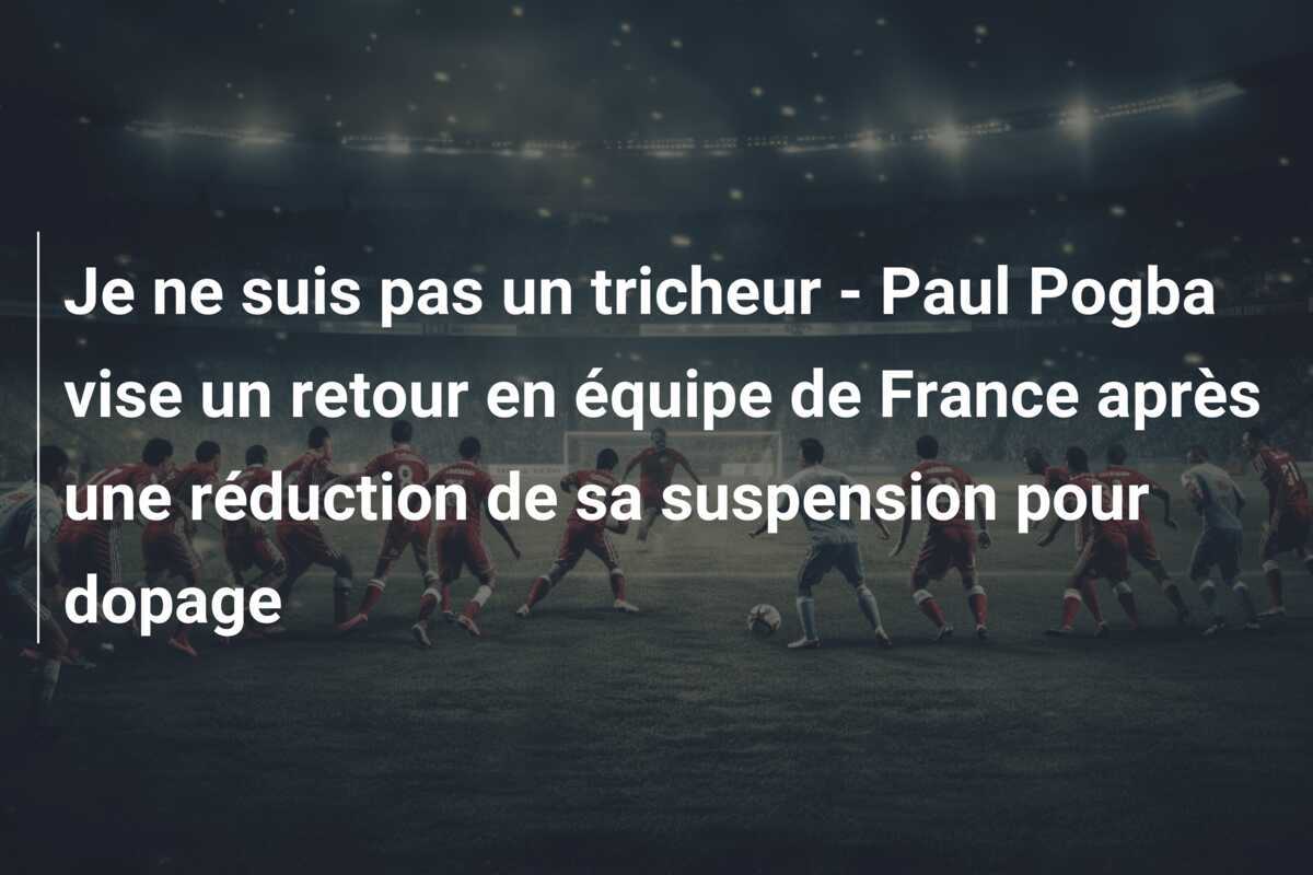 Je ne suis pas un tricheur - Paul Pogba vise un retour en équipe de France après une réduction de sa suspension pour dopage