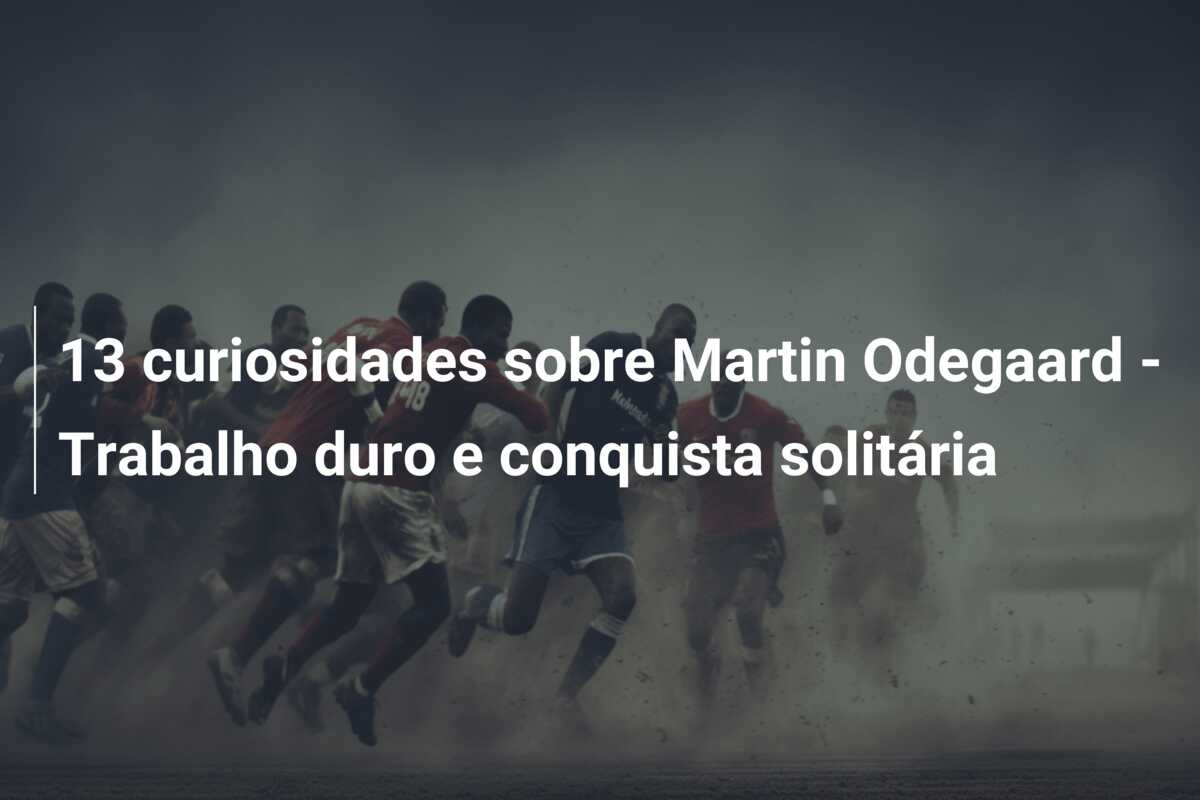 13 curiosidades sobre Martin Odegaard – Trabalho duro e conquista solitária