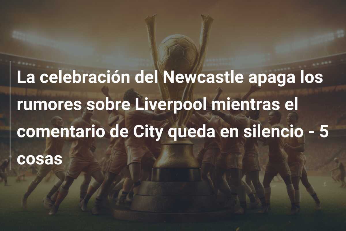 La celebración del Newcastle apaga los rumores sobre Liverpool mientras el comentario de City queda en silencio - 5 cosas