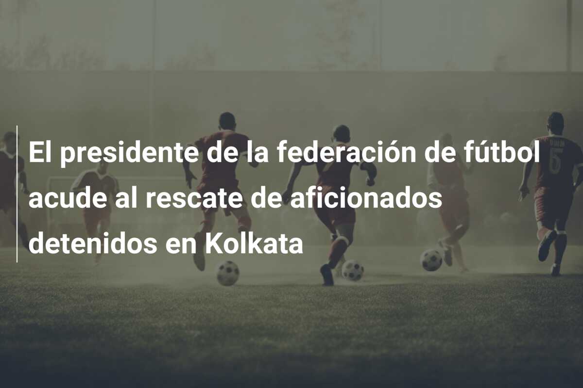 El presidente de la federación de fútbol acude al rescate de aficionados detenidos en Kolkata