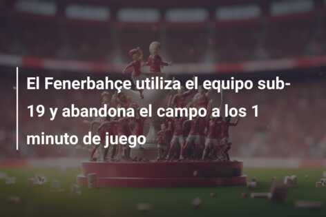 El Fenerbahçe utiliza el equipo sub-19 y abandona el campo a los 1 minuto de juego