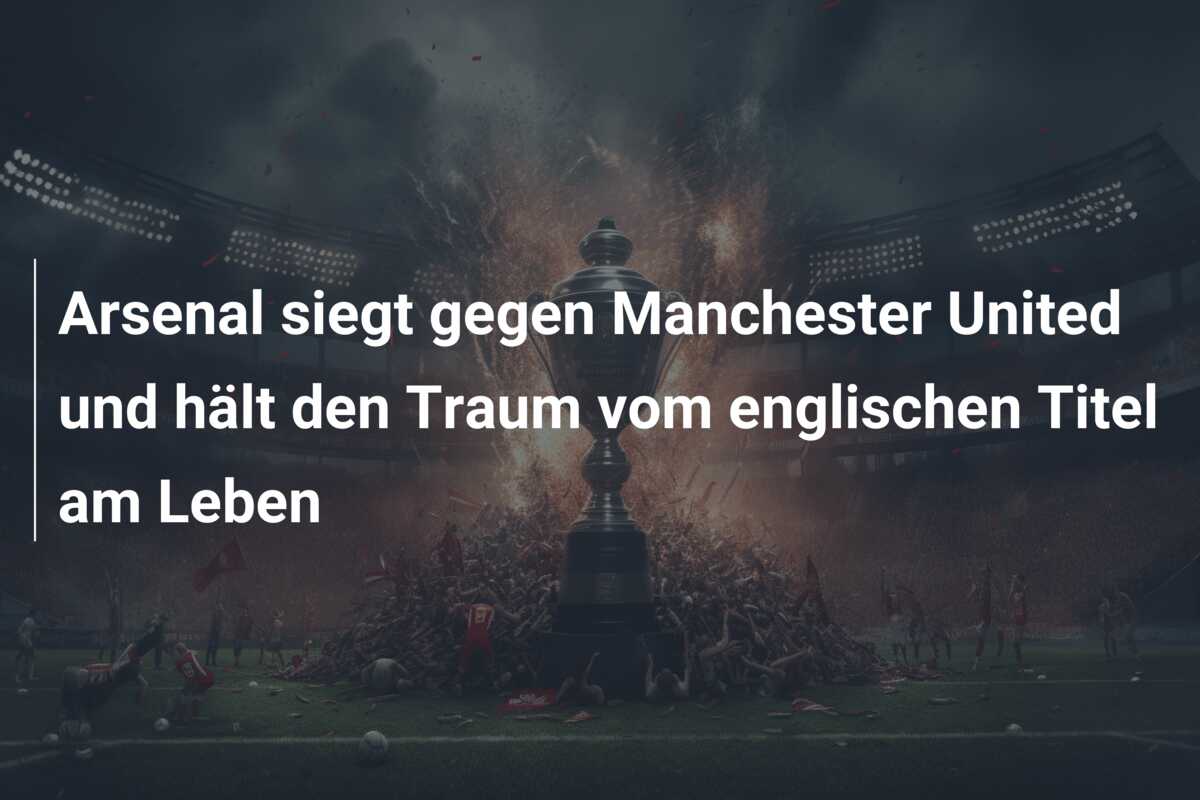 Arsenal siegt gegen Manchester United und hält den Traum vom englischen Titel am Leben