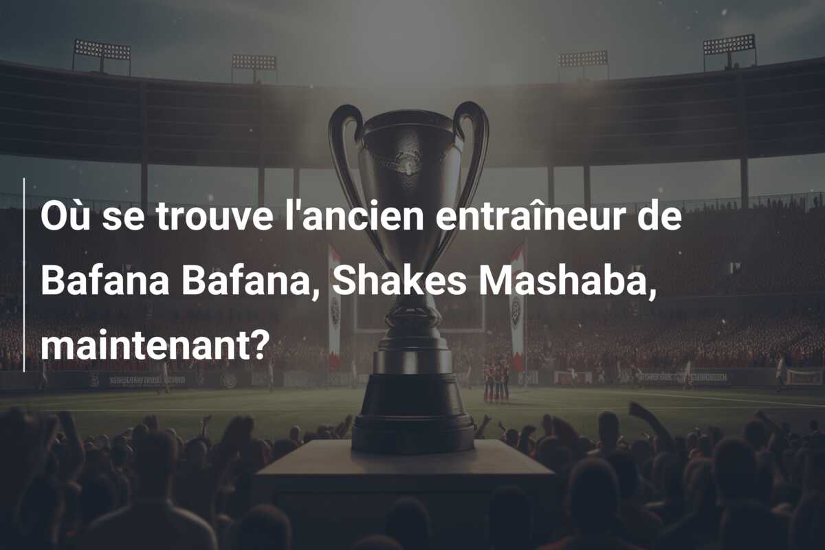 Où se trouve l’ancien entraîneur de Bafana Bafana, Shakes Mashaba, maintenant?