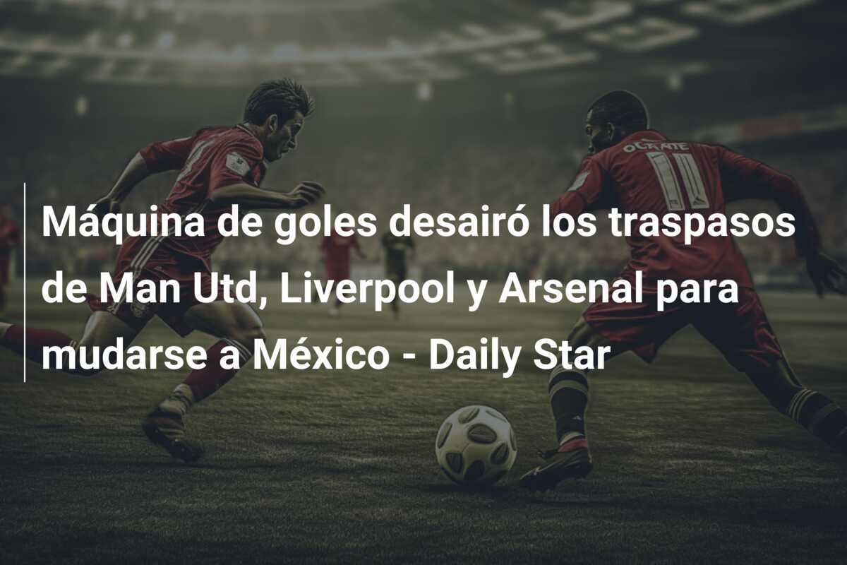 Máquina de goles desairó los traspasos de Man Utd, Liverpool y Arsenal para mudarse a México - Daily Star