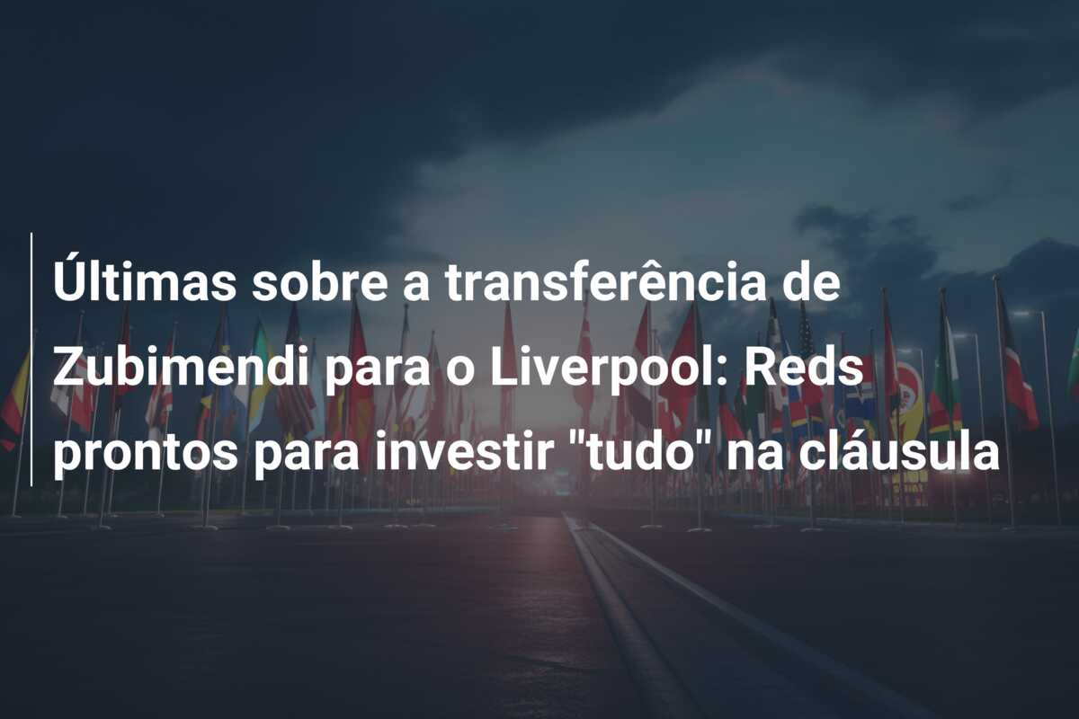 Últimas sobre a transferência de Zubimendi para o Liverpool: Reds prontos para investir “tudo” na cláusula