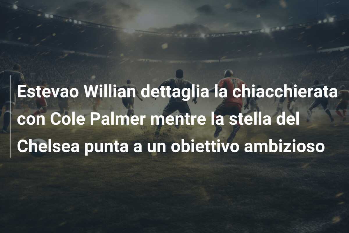 Estevao Willian dettaglia la chiacchierata con Cole Palmer mentre la stella del Chelsea punta a un obiettivo ambizioso