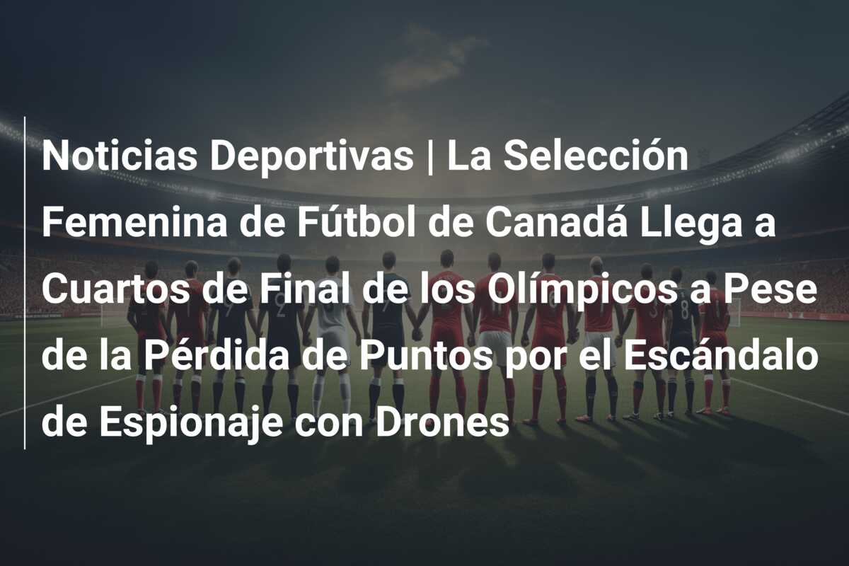 Noticias Deportivas | La Selección Femenina de Fútbol de Canadá Llega a Cuartos de Final de los Olímpicos a Pese de la Pérdida de Puntos por el Escándalo de Espionaje con Drones