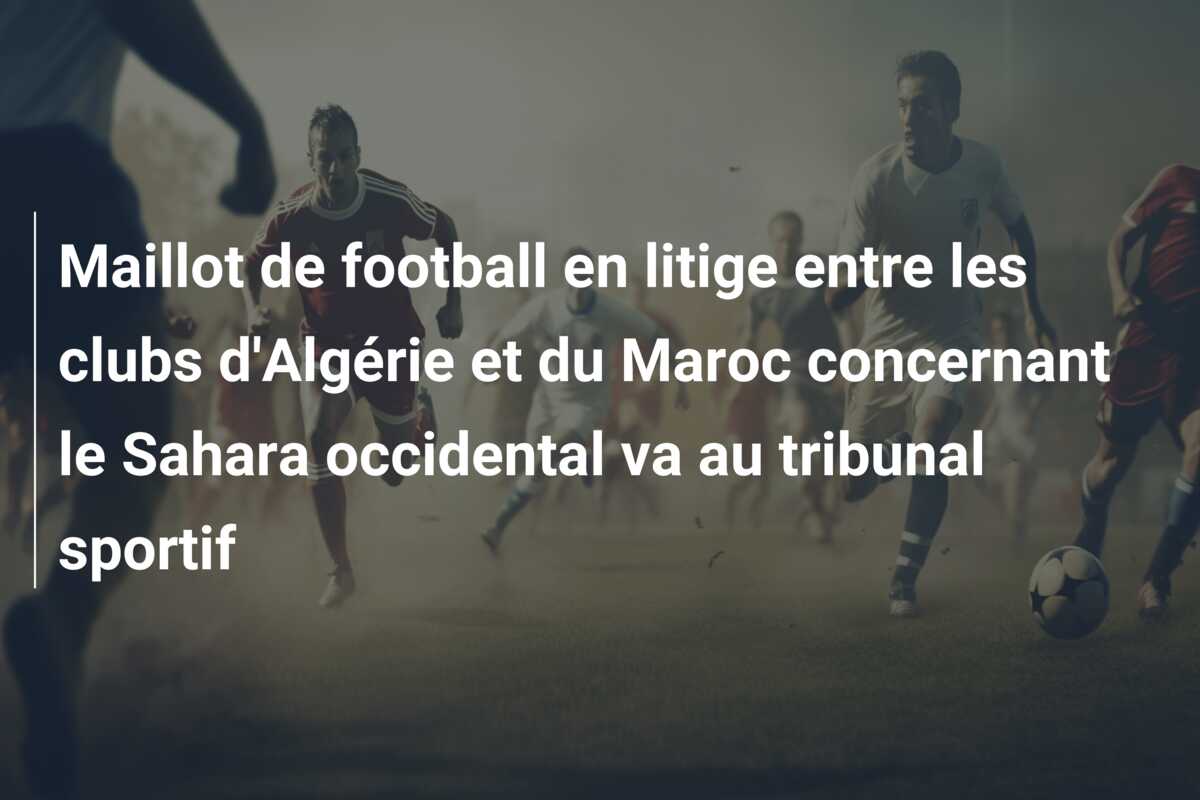 Maillot de football en litige entre les clubs d’Algérie et du Maroc concernant le Sahara occidental va au tribunal sportif