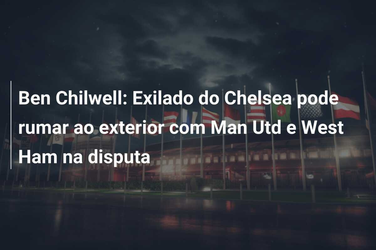 Ben Chilwell: Exilado do Chelsea pode rumar ao exterior com Man Utd e West Ham na disputa