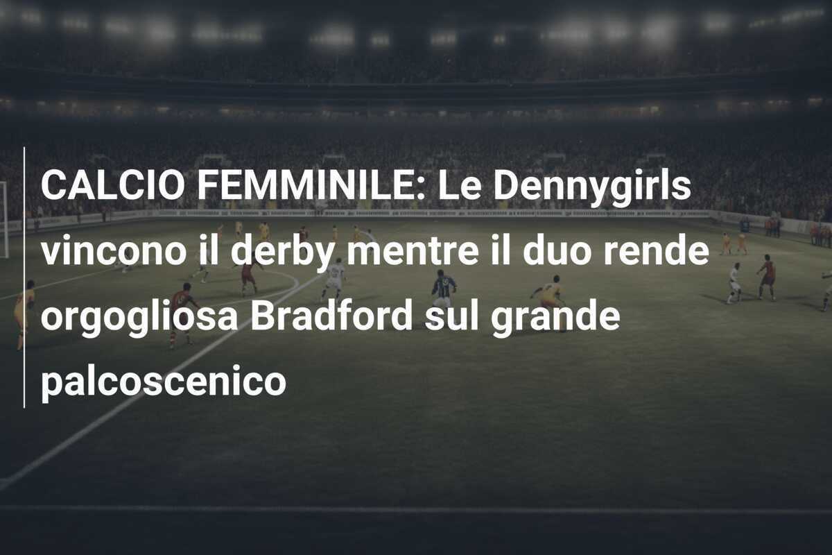 CALCIO FEMMINILE: Le Dennygirls vincono il derby mentre il duo rende orgogliosa Bradford sul grande palcoscenico