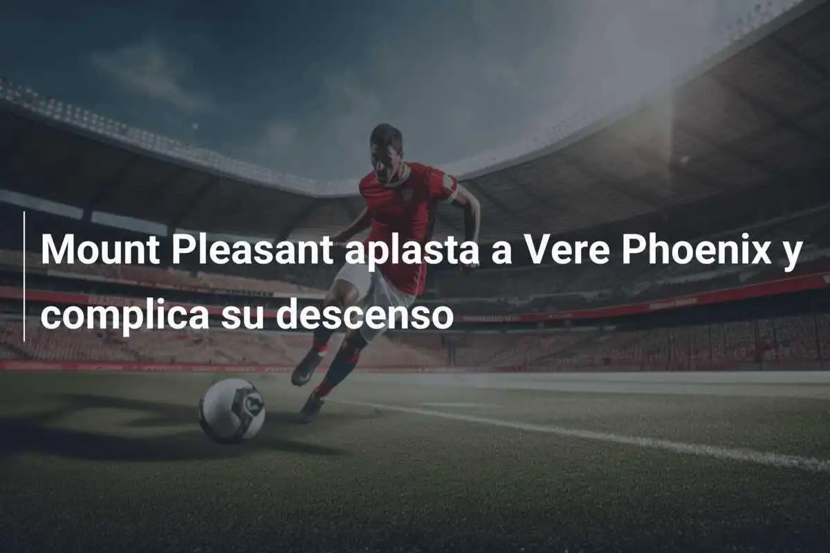 Mount Pleasant aplasta a Vere Phoenix y complica su descenso