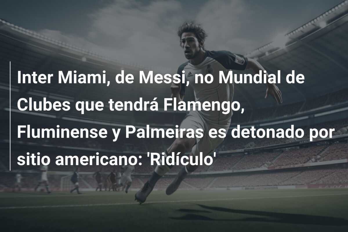 Inter Miami, de Messi, no Mundial de Clubes que tendrá Flamengo, Fluminense y Palmeiras es detonado por sitio americano: 'Ridículo'